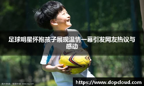 足球明星怀抱孩子展现温情一幕引发网友热议与感动