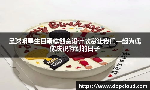 足球明星生日蛋糕创意设计欣赏让我们一起为偶像庆祝特别的日子